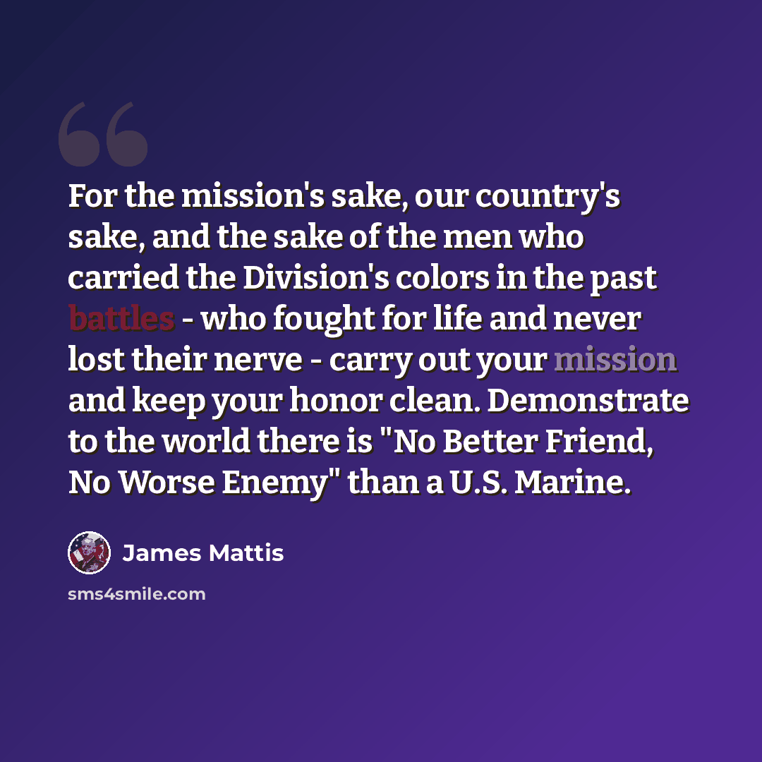 “For the mission's sake, our country's sake, and the sake of the men who carried the Division's colors in the past battles - who fought for life and never lost their nerve - carry out your mission and keep your honor clean. Demonstrate to the world there is "No Better Friend, No Worse Enemy" than a…” quote by James Mattis