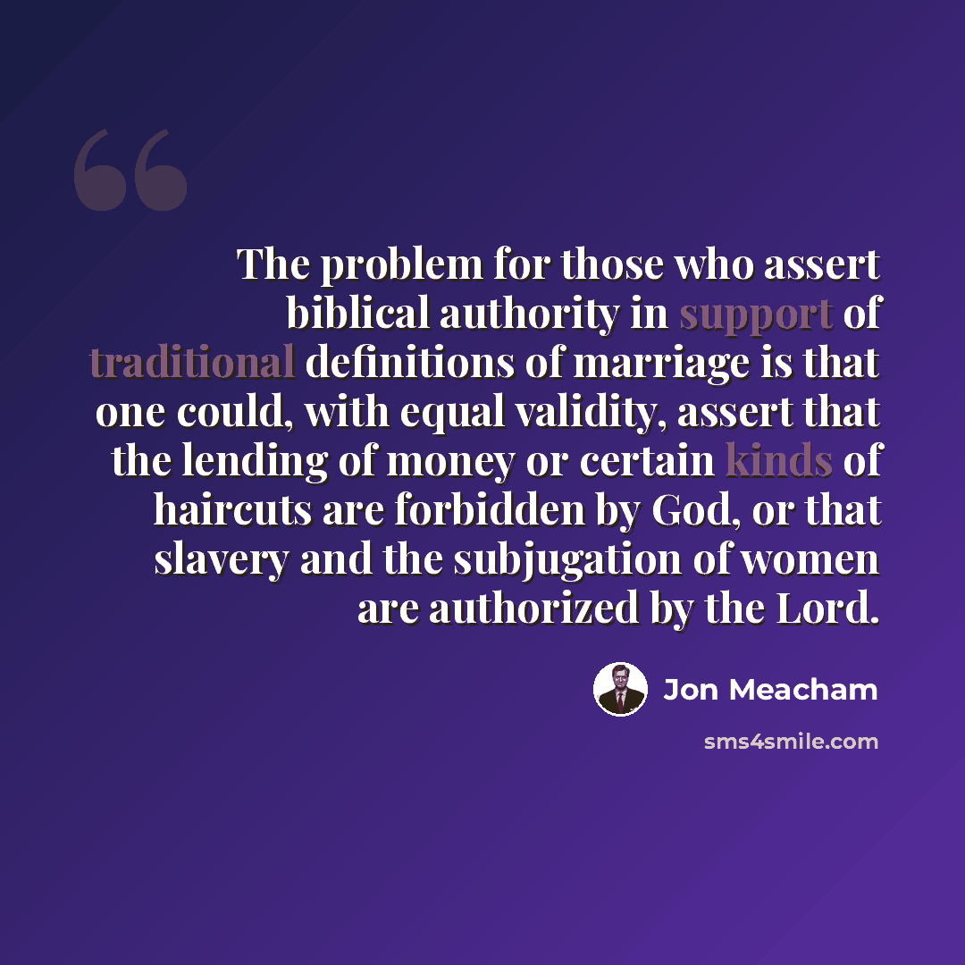 “The problem for those who assert biblical authority in support of traditional definitions of marriage is that one could, with equal validity, assert that the lending of money or certain kinds of haircuts are forbidden by God, or that slavery and the subjugation of women are authorized by the Lord.” quote by Jon Meacham