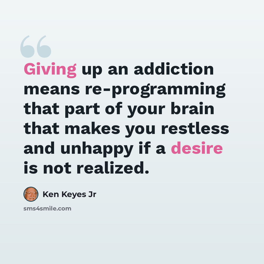 “Giving up an addiction means re-programming that part of your brain that makes you restless and unhappy if a desire is not realized.” quote by Ken Keyes Jr