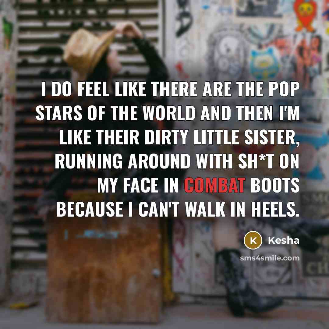 “I do feel like there are the pop stars of the world and then I'm like their dirty little sister, running around with sh*t on my face in combat boots because I can't walk in heels.” quote by Kesha
