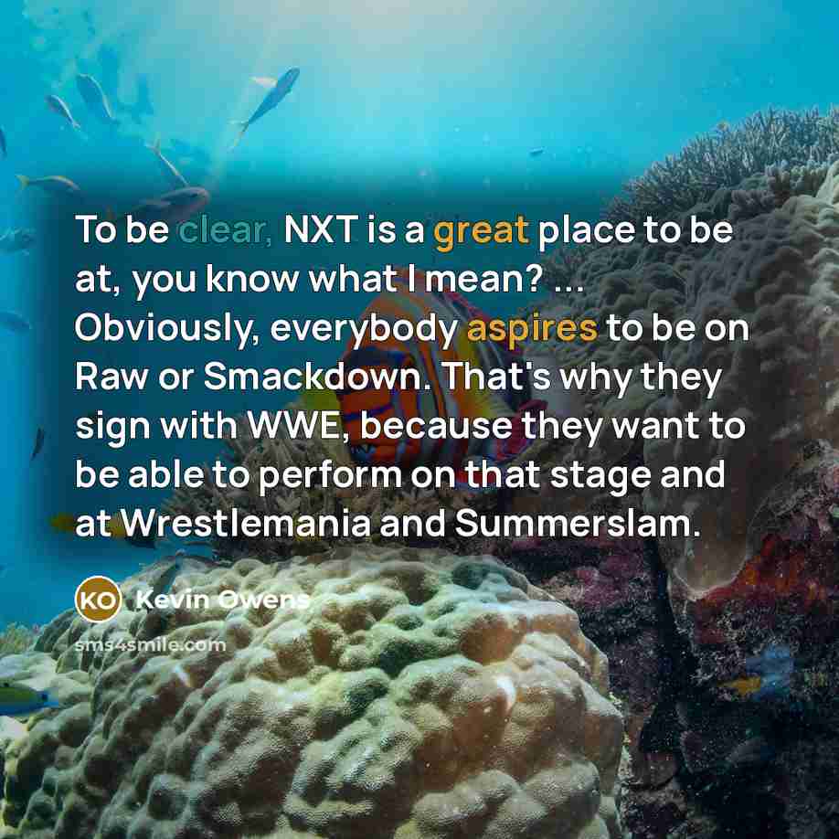 “To be clear, NXT is a great place to be at, you know what I mean? ... Obviously, everybody aspires to be on Raw or Smackdown. That's why they sign with WWE, because they want to be able to perform on that stage and at Wrestlemania and Summerslam.” quote by Kevin Owens