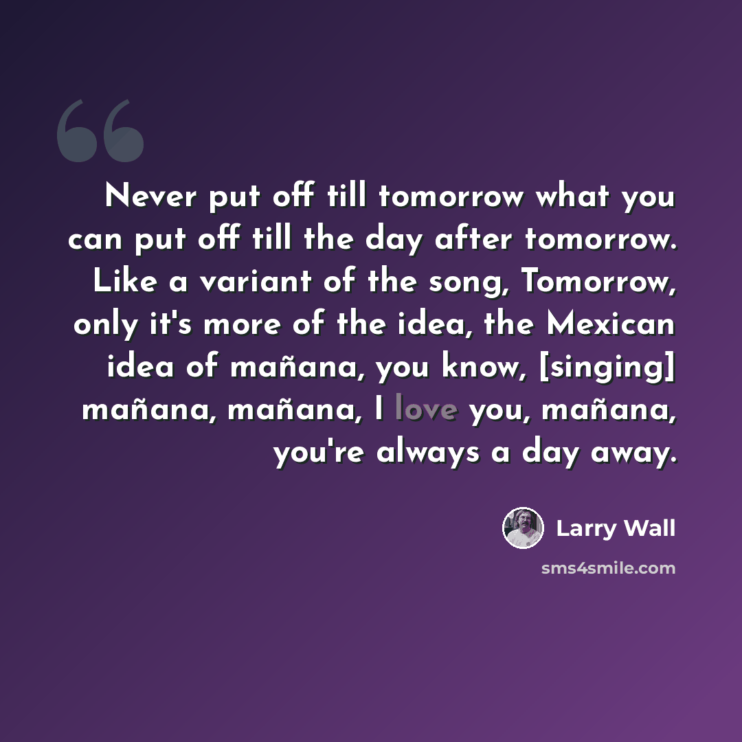 “Never put off till tomorrow what you can put off till the day after tomorrow. Like a variant of the song, Tomorrow, only it's more of the idea, the Mexican idea of mañana, you know, [singing] mañana, mañana, I love you, mañana, you're always a day away.” quote by Larry Wall