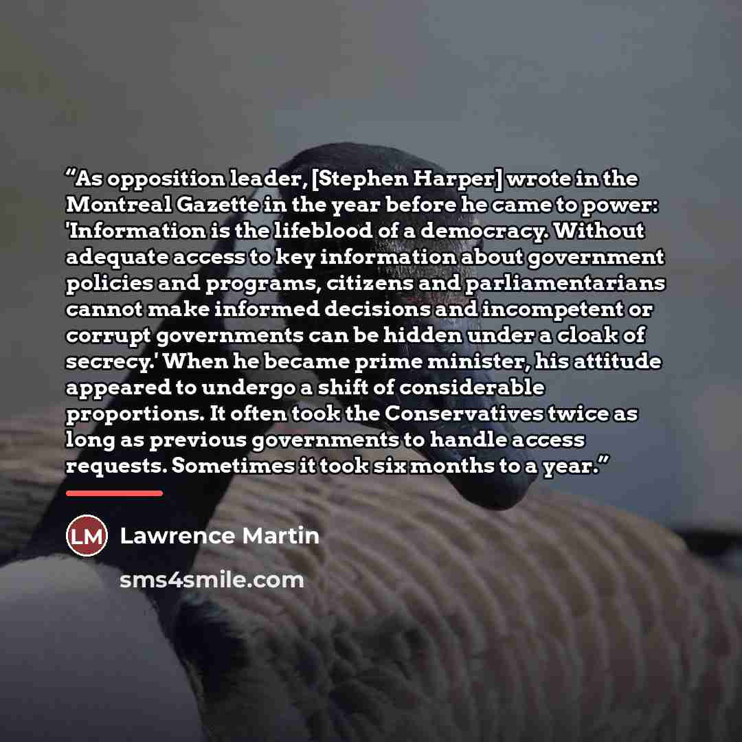 “As opposition leader, [Stephen Harper] wrote in the Montreal Gazette in the year before he came to power: 'Information is the lifeblood of a democracy. Without adequate access to key information about government policies and programs, citizens and parliamentarians cannot make informed decisions…” quote by Lawrence Martin