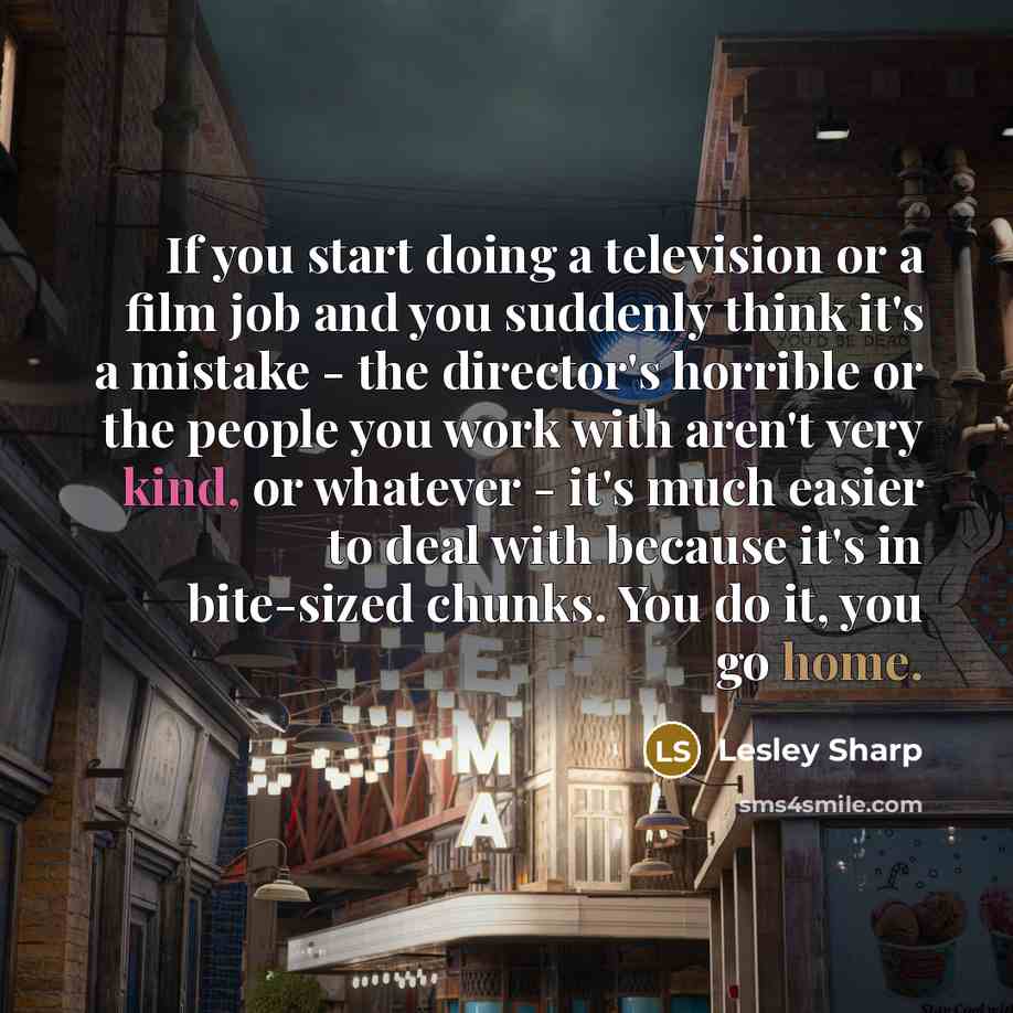 “If you start doing a television or a film job and you suddenly think it's a mistake - the director's horrible or the people you work with aren't very kind, or whatever - it's much easier to deal with because it's in bite-sized chunks. You do it, you go home.” quote by Lesley Sharp