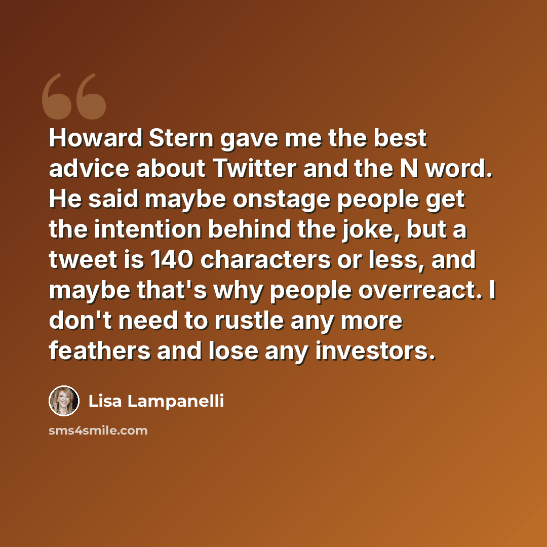 “Howard Stern gave me the best advice about Twitter and the N word. He said maybe onstage people get the intention behind the joke, but a tweet is 140 characters or less, and maybe that's why people overreact. I don't need to rustle any more feathers and lose any investors.” quote by Lisa Lampanelli