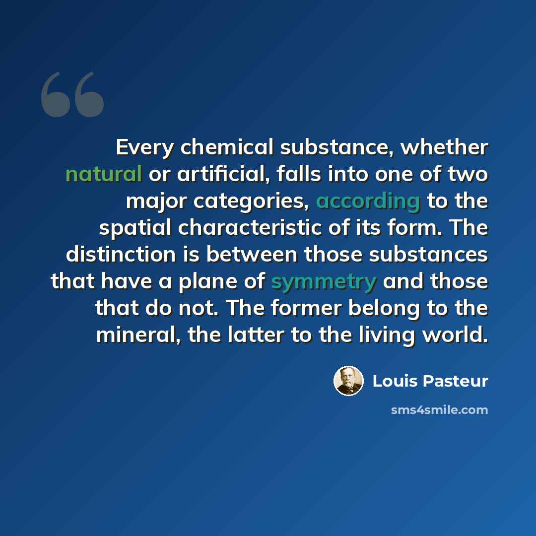 “Every chemical substance, whether natural or artificial, falls into one of two major categories, according to the spatial characteristic of its form. The distinction is between those substances that have a plane of symmetry and those that do not. The former belong to the mineral, the latter to the…” quote by Louis Pasteur