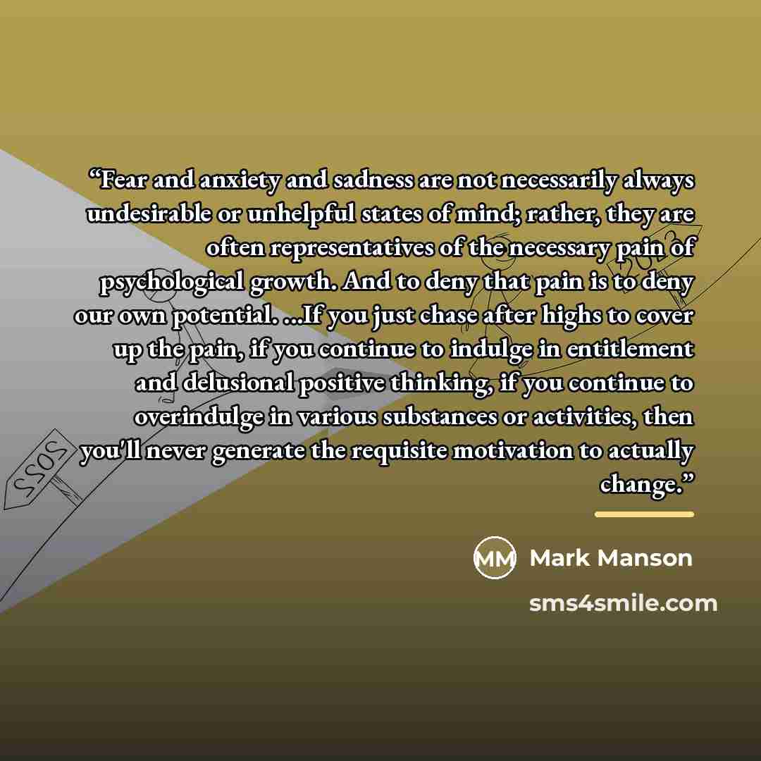 “Fear and anxiety and sadness are not necessarily always undesirable or unhelpful states of mind; rather, they are often representatives of the necessary pain of psychological growth. And to deny that pain is to deny our own potential. ...If you just chase after highs to cover up the pain, if you…” quote by Mark Manson