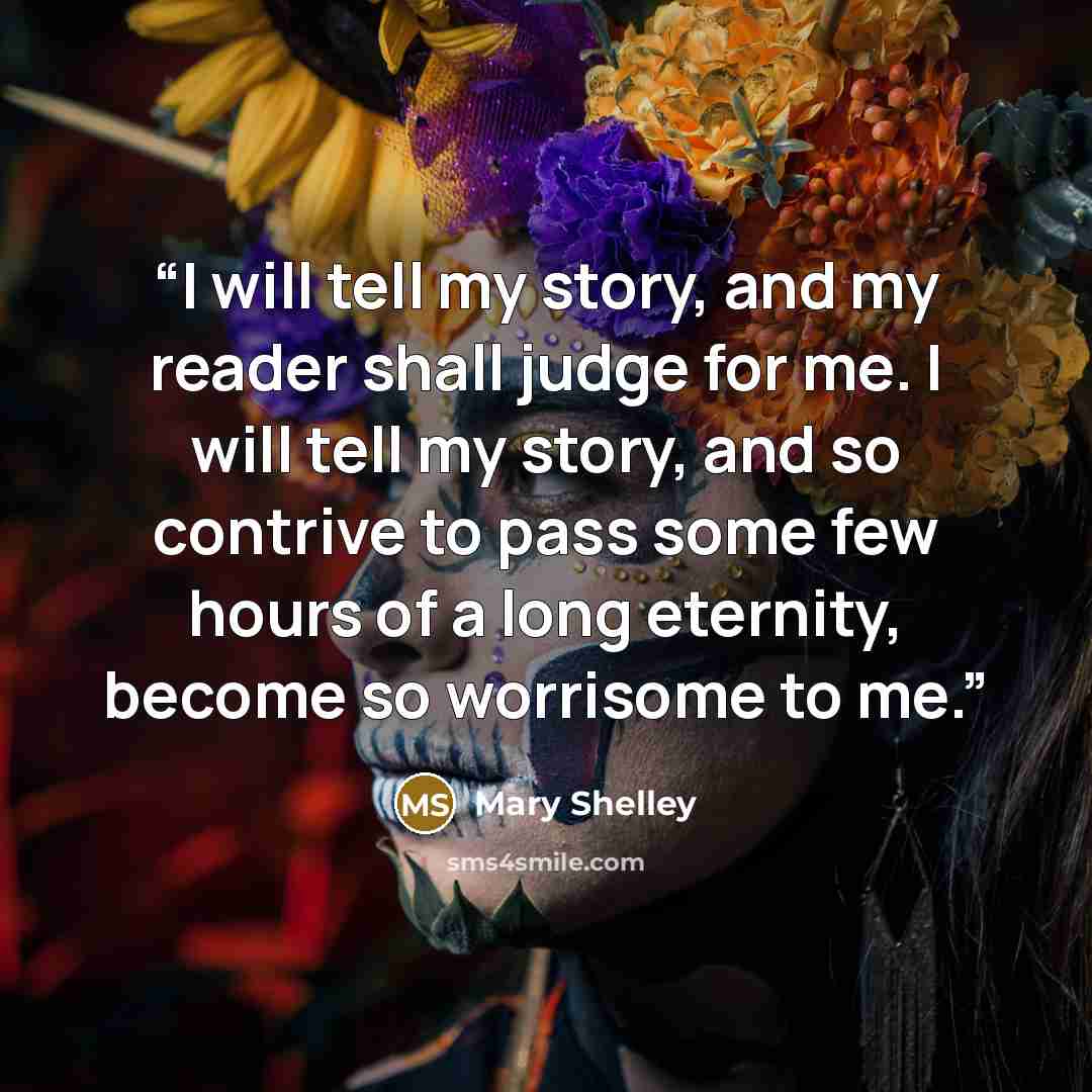 “I will tell my story, and my reader shall judge for me. I will tell my story, and so contrive to pass some few hours of a long eternity, become so worrisome to me.” quote by Mary Shelley