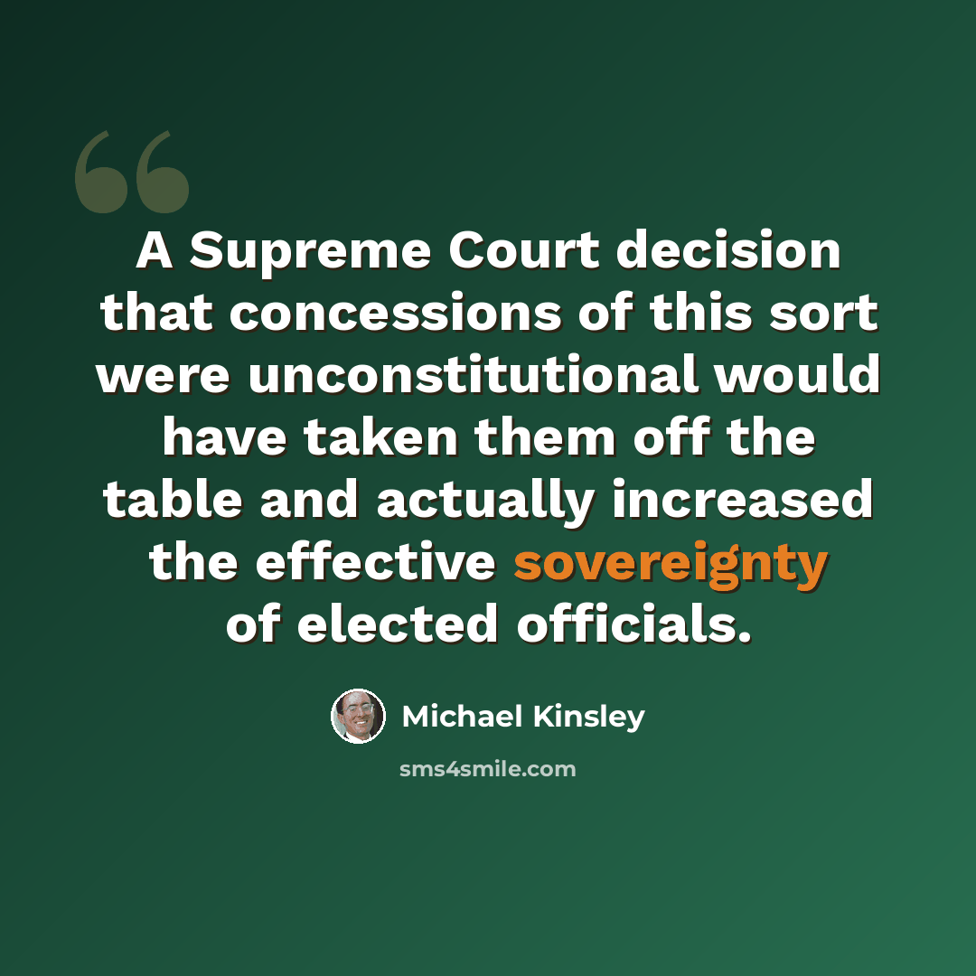 “A Supreme Court decision that concessions of this sort were unconstitutional would have taken them off the table and actually increased the effective sovereignty of elected officials.” quote by Michael Kinsley