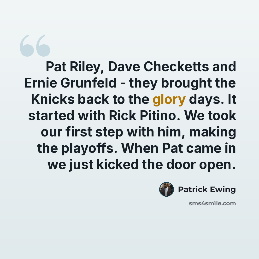 “Pat Riley, Dave Checketts and Ernie Grunfeld - they brought the Knicks back to the glory days. It started with Rick Pitino. We took our first step with him, making the playoffs. When Pat came in we just kicked the door open.” quote by Patrick Ewing