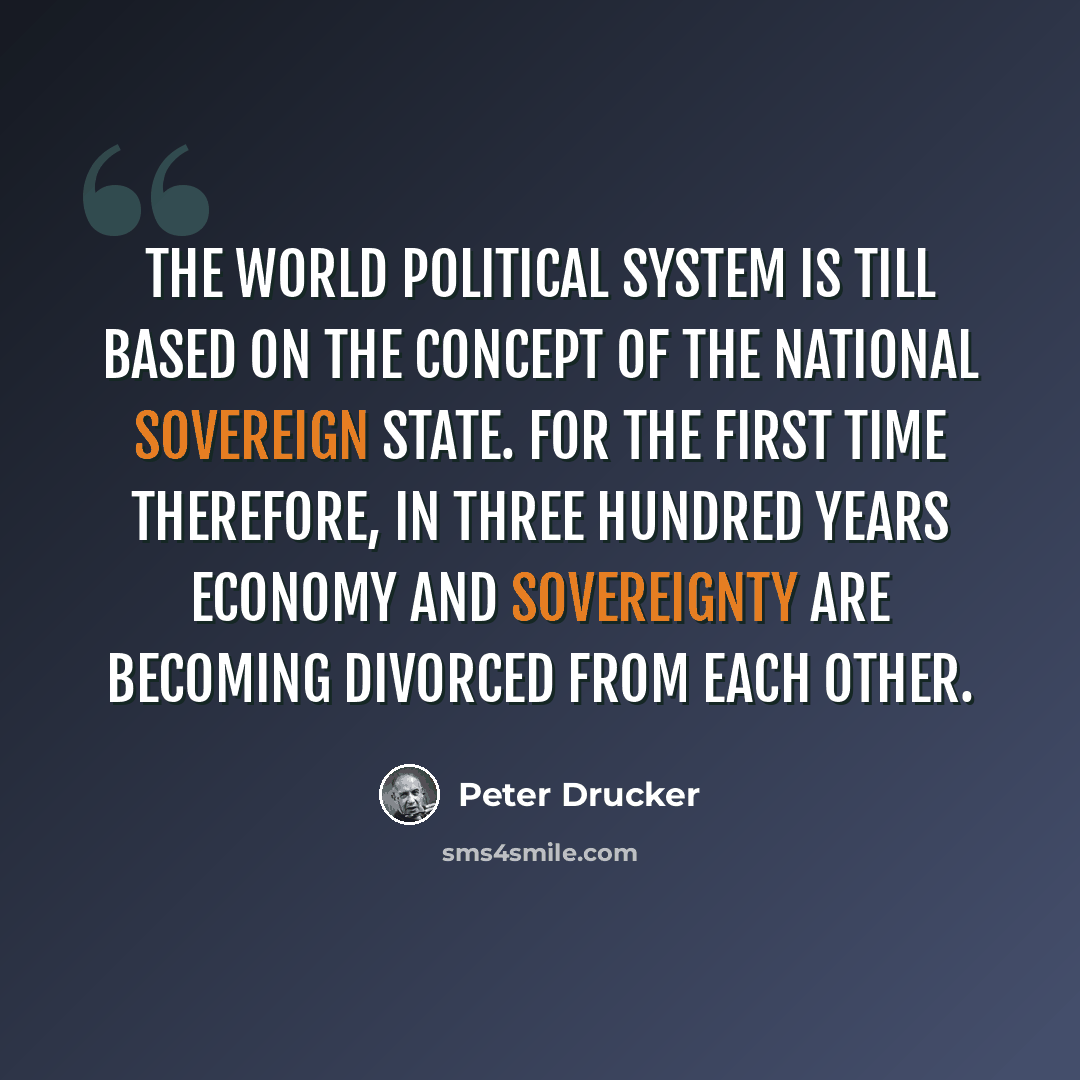 “The world political system is till based on the concept of the national sovereign state. For the first time therefore, in three hundred years economy and sovereignty are becoming divorced from each other.” quote by Peter Drucker
