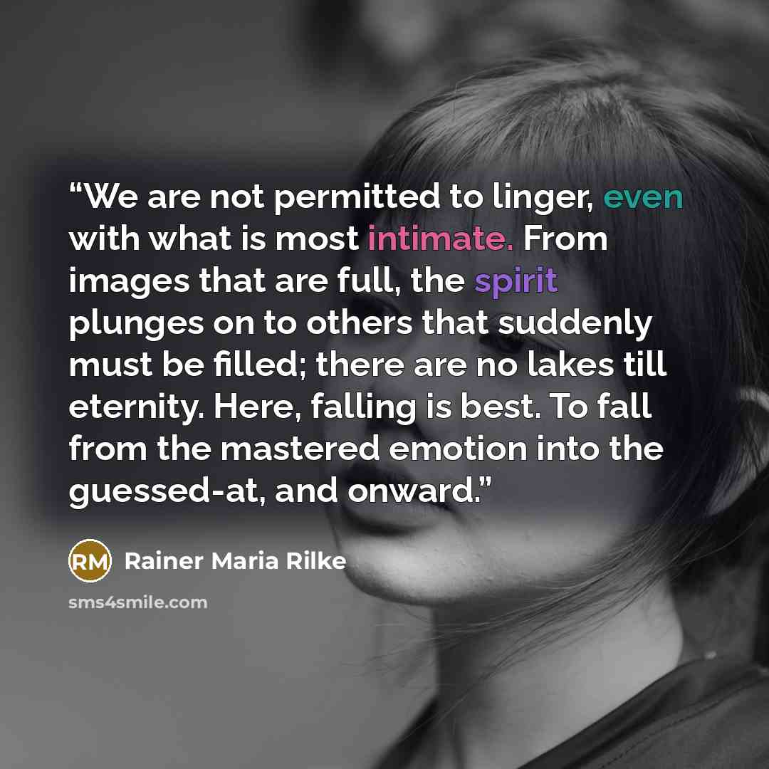 “We are not permitted to linger, even with what is most intimate. From images that are full, the spirit plunges on to others that suddenly must be filled; there are no lakes till eternity. Here, falling is best. To fall from the mastered emotion into the guessed-at, and onward.” quote by Rainer Maria Rilke
