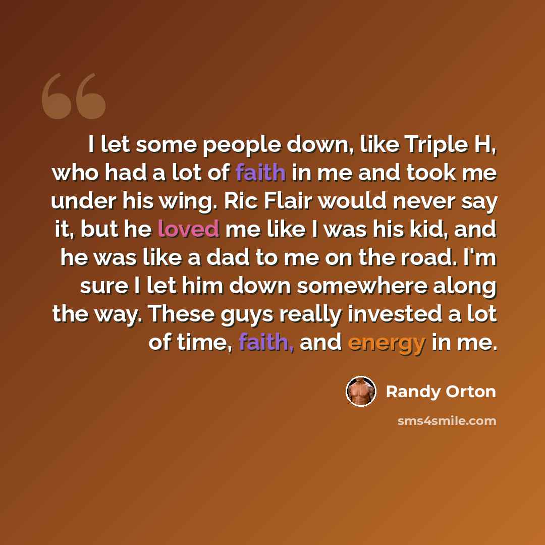 “I let some people down, like Triple H, who had a lot of faith in me and took me under his wing. Ric Flair would never say it, but he loved me like I was his kid, and he was like a dad to me on the road. I'm sure I let him down somewhere along the way. These guys really invested a lot of time…” quote by Randy Orton