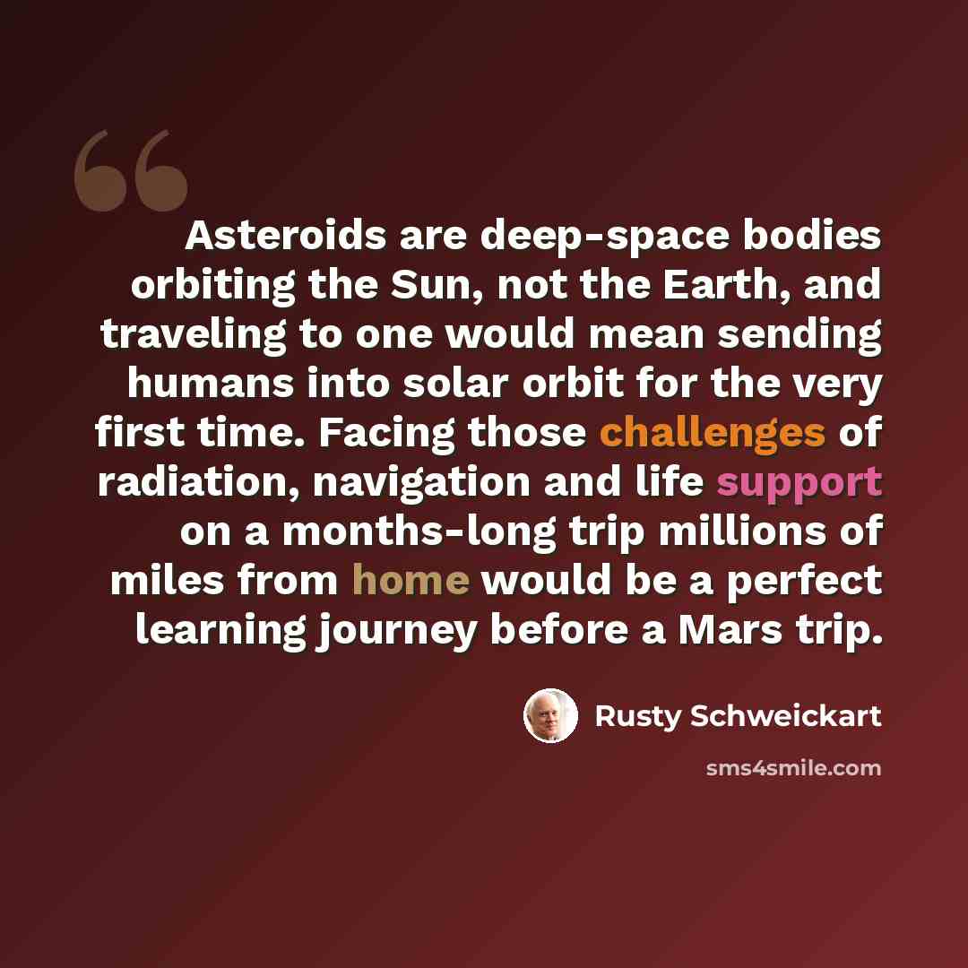 “Asteroids are deep-space bodies orbiting the Sun, not the Earth, and traveling to one would mean sending humans into solar orbit for the very first time. Facing those challenges of radiation, navigation and life support on a months-long trip millions of miles from home would be a perfect learning…” quote by Rusty Schweickart