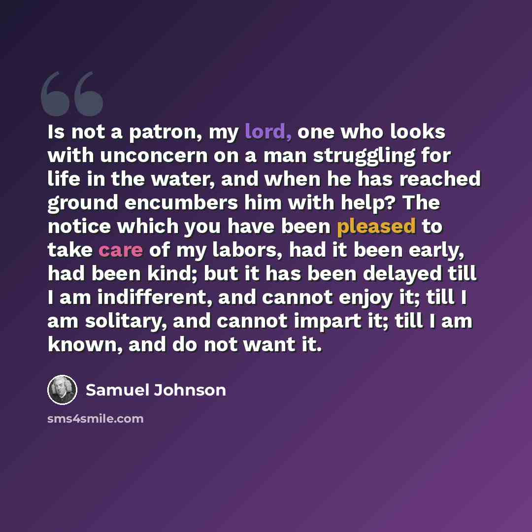 “Is not a patron, my lord, one who looks with unconcern on a man struggling for life in the water, and when he has reached ground encumbers him with help? The notice which you have been pleased to take care of my labors, had it been early, had been kind; but it has been delayed till I am…” quote by Samuel Johnson