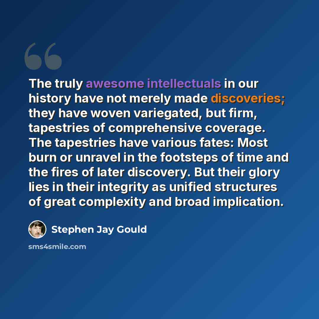 “The truly awesome intellectuals in our history have not merely made discoveries; they have woven variegated, but firm, tapestries of comprehensive coverage. The tapestries have various fates: Most burn or unravel in the footsteps of time and the fires of later discovery. But their glory lies in…” quote by Stephen Jay Gould
