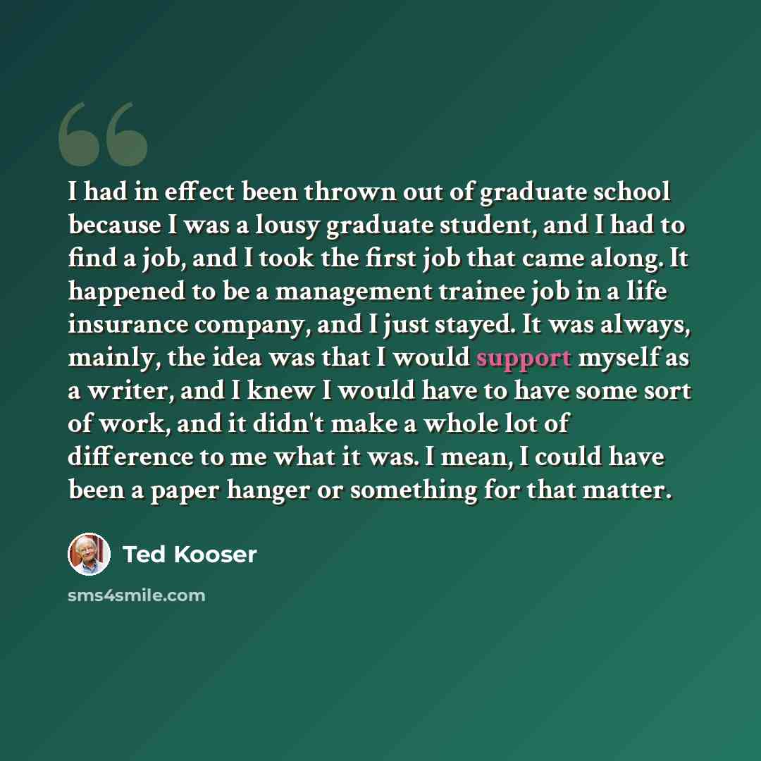 “I had in effect been thrown out of graduate school because I was a lousy graduate student, and I had to find a job, and I took the first job that came along. It happened to be a management trainee job in a life insurance company, and I just stayed. It was always, mainly, the idea was that I would…” quote by Ted Kooser