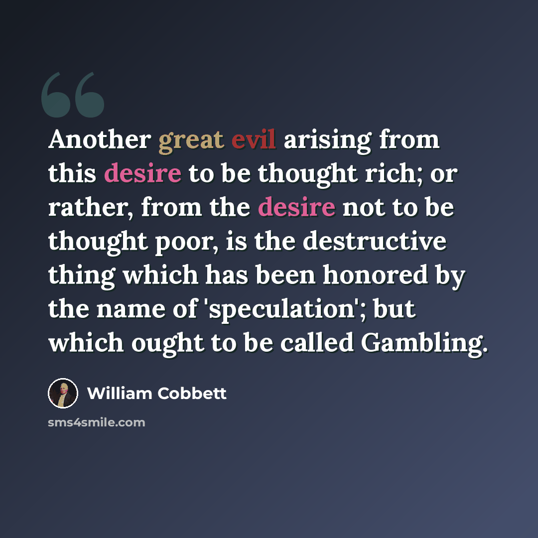 “Another great evil arising from this desire to be thought rich; or rather, from the desire not to be thought poor, is the destructive thing which has been honored by the name of 'speculation'; but which ought to be called Gambling.” quote by William Cobbett