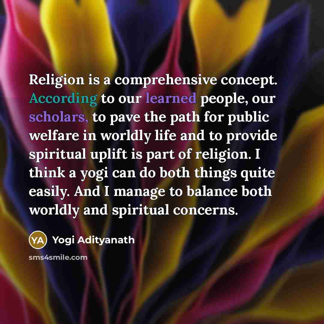 “Religion is a comprehensive concept. According to our learned people, our scholars, to pave the path for public welfare in worldly life and to provide spiritual uplift is part of religion. I think a yogi can do both things quite easily. And I manage to balance both worldly and spiritual concerns.” quote by Yogi Adityanath