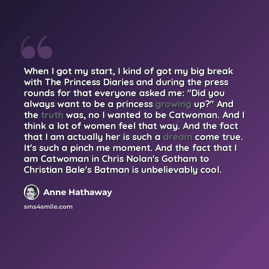 “When I got my start, I kind of got my big break with The Princess Diaries and during the press rounds for that everyone asked me: "Did you always want to be a princess growing up?" And the truth was, no I wanted to be Catwoman. And I think a lot of women feel that way. And the fact that I am…” quote by Anne Hathaway