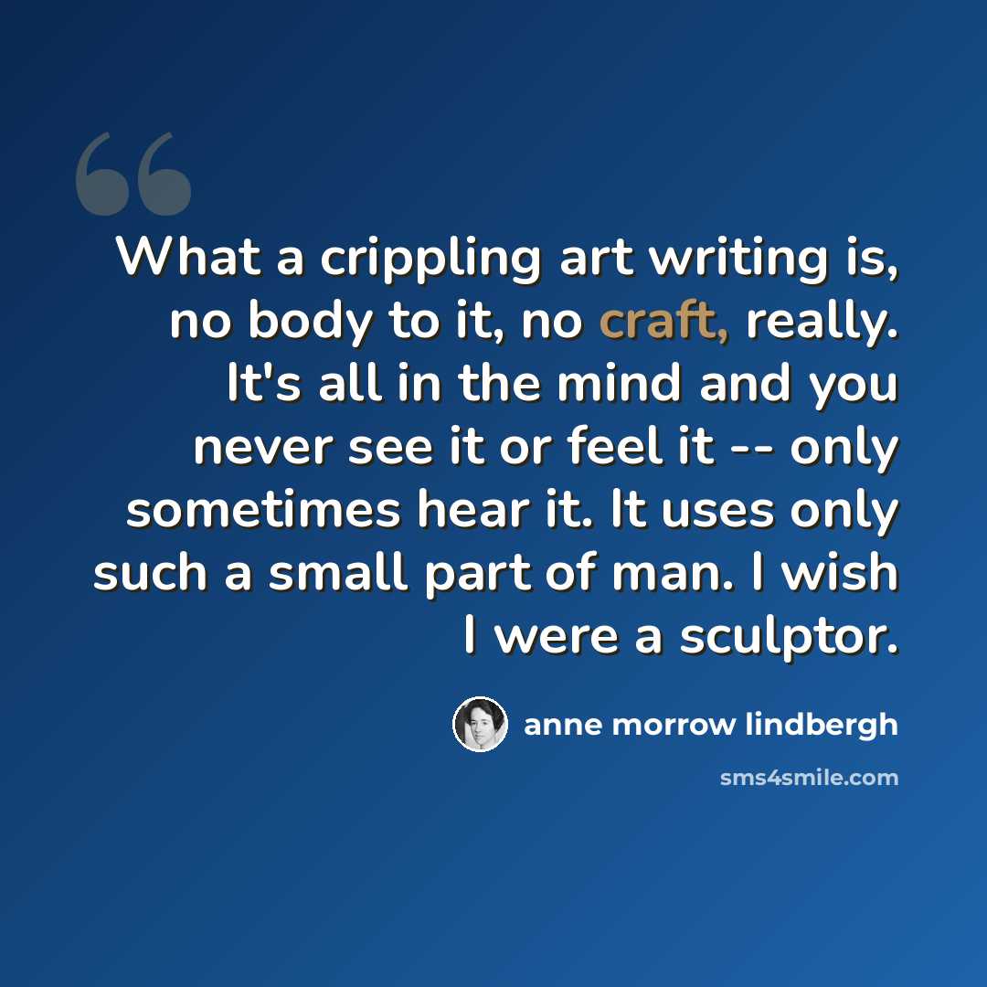 “What a crippling art writing is, no body to it, no craft, really. It's all in the mind and you never see it or feel it -- only sometimes hear it. It uses only such a small part of man. I wish I were a sculptor.” quote by Anne Morrow Lindbergh