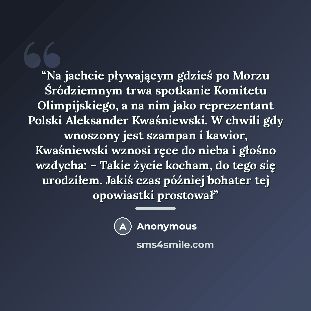 “Na jachcie pływającym gdzieś po Morzu Śródziemnym trwa spotkanie Komitetu Olimpijskiego, a na nim jako reprezentant Polski Aleksander Kwaśniewski. W chwili gdy wnoszony jest szampan i kawior, Kwaśniewski wznosi ręce do nieba i głośno wzdycha: – Takie życie kocham, do tego się urodziłem. Jakiś czas…” quote by Anonymous
