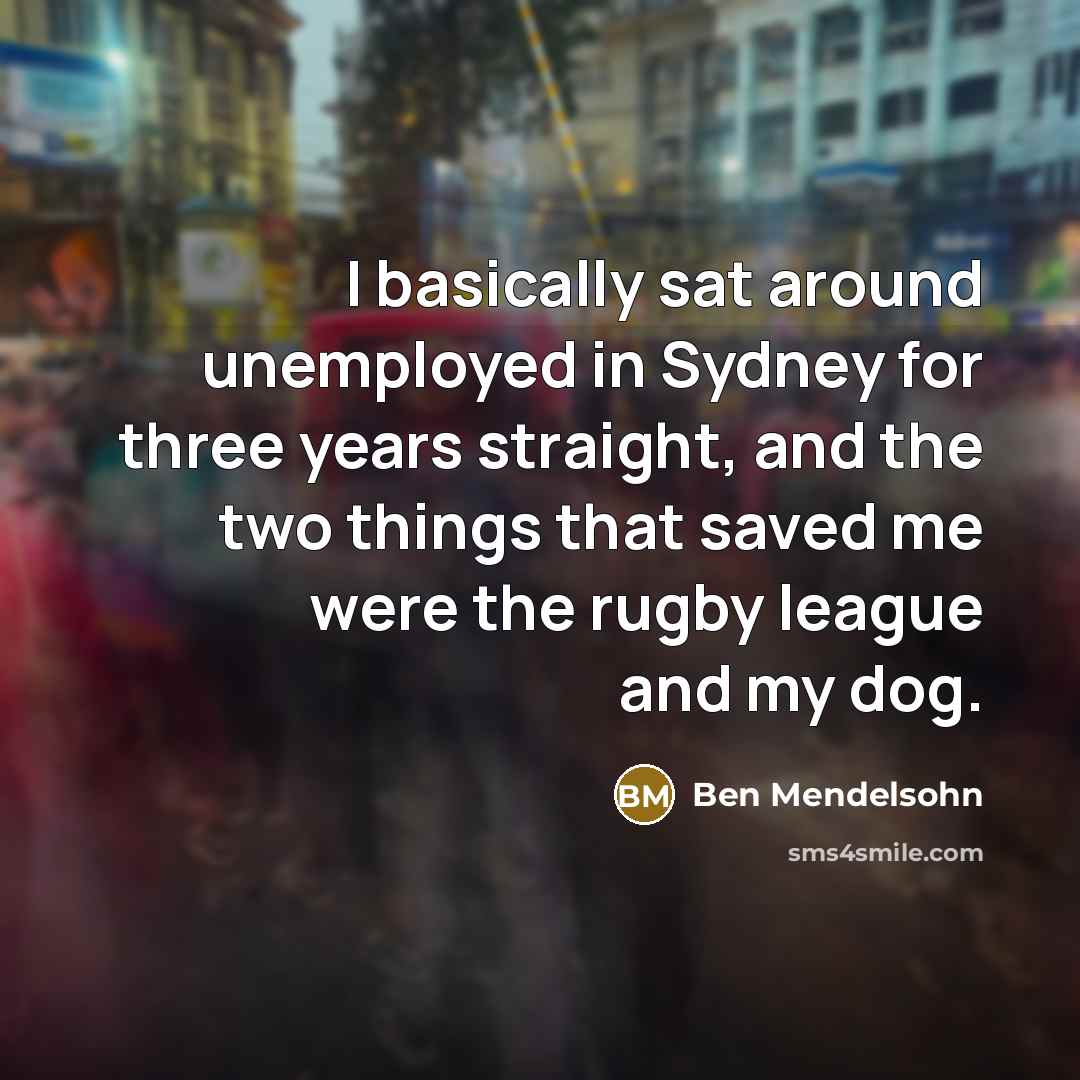 “I basically sat around unemployed in Sydney for three years straight, and the two things that saved me were the rugby league and my dog.” quote by Ben Mendelsohn
