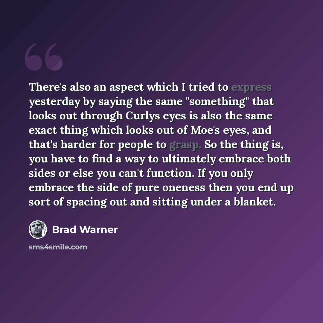 “There's also an aspect which I tried to express yesterday by saying the same "something" that looks out through Curlys eyes is also the same exact thing which looks out of Moe's eyes, and that's harder for people to grasp. So the thing is, you have to find a way to ultimately embrace both sides or…” quote by Brad Warner