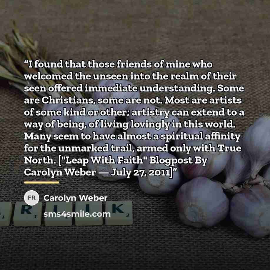 “I found that those friends of mine who welcomed the unseen into the realm of their seen offered immediate understanding. Some are Christians, some are not. Most are artists of some kind or other; artistry can extend to a way of being, of living lovingly in this world. Many seem to have almost a…” quote by Carolyn Weber