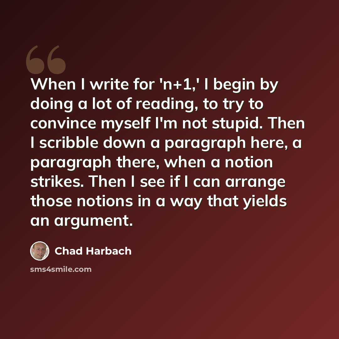 “When I write for 'n+1,' I begin by doing a lot of reading, to try to convince myself I'm not stupid. Then I scribble down a paragraph here, a paragraph there, when a notion strikes. Then I see if I can arrange those notions in a way that yields an argument.” quote by Chad Harbach