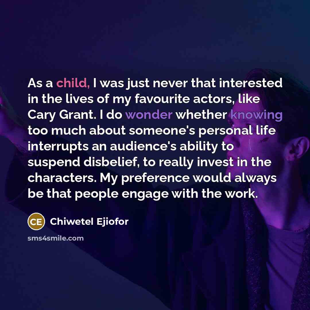 “As a child, I was just never that interested in the lives of my favourite actors, like Cary Grant. I do wonder whether knowing too much about someone's personal life interrupts an audience's ability to suspend disbelief, to really invest in the characters. My preference would always be that people…” quote by Chiwetel Ejiofor