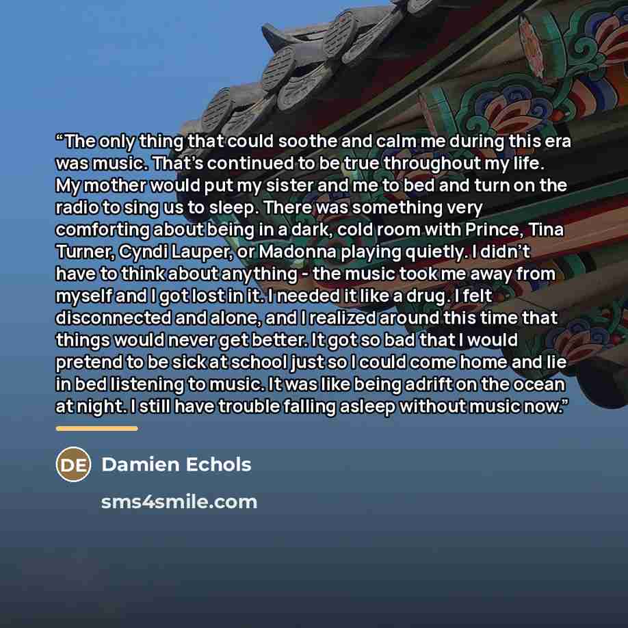 “The only thing that could soothe and calm me during this era was music. That's continued to be true throughout my life. My mother would put my sister and me to bed and turn on the radio to sing us to sleep. There was something very comforting about being in a dark, cold room with Prince, Tina…” quote by Damien Echols