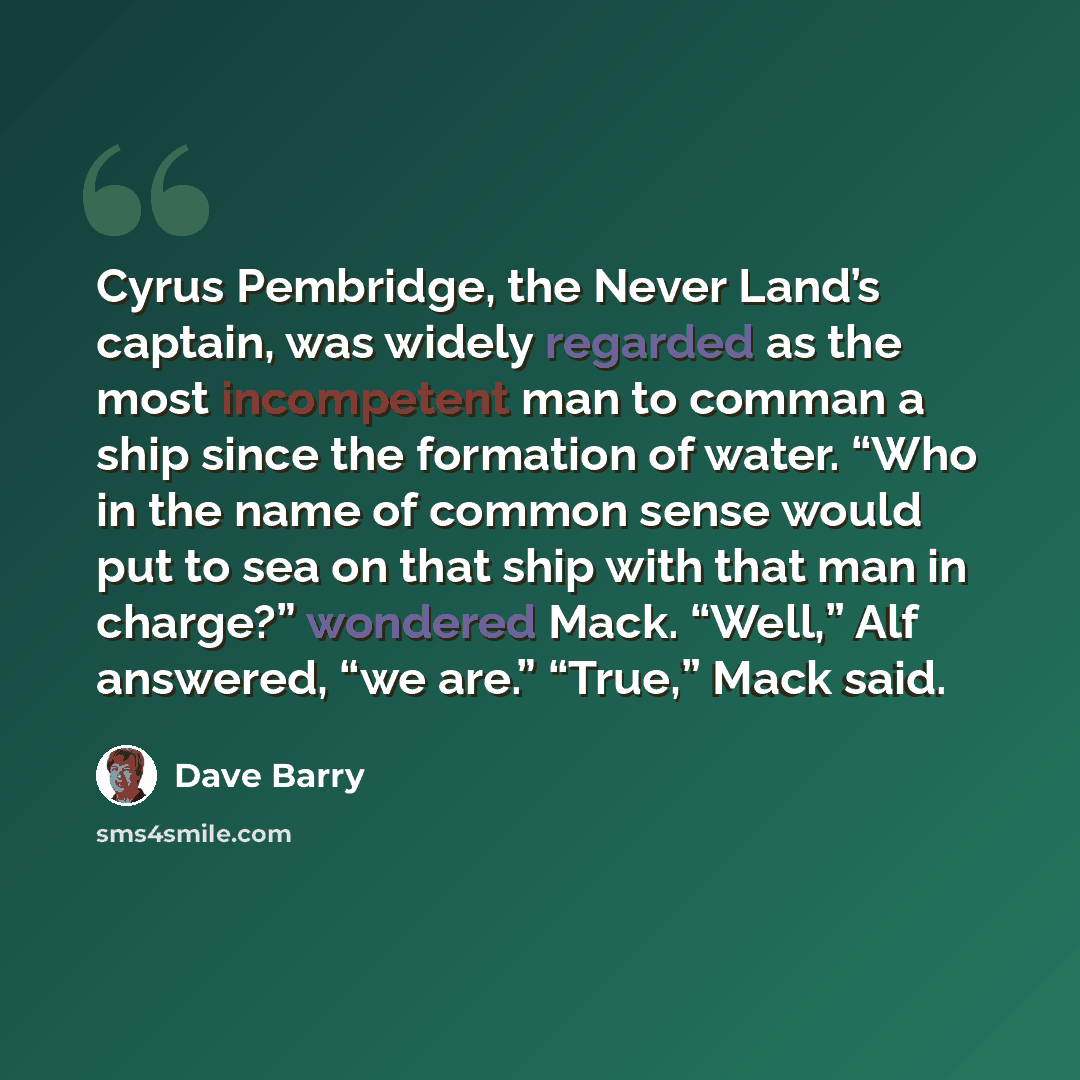 “Cyrus Pembridge, the Never Land’s captain, was widely regarded as the most incompetent man to comman a ship since the formation of water. “Who in the name of common sense would put to sea on that ship with that man in charge?” wondered Mack. “Well,” Alf answered, “we are.” “True,” Mack said.” quote by Dave Barry