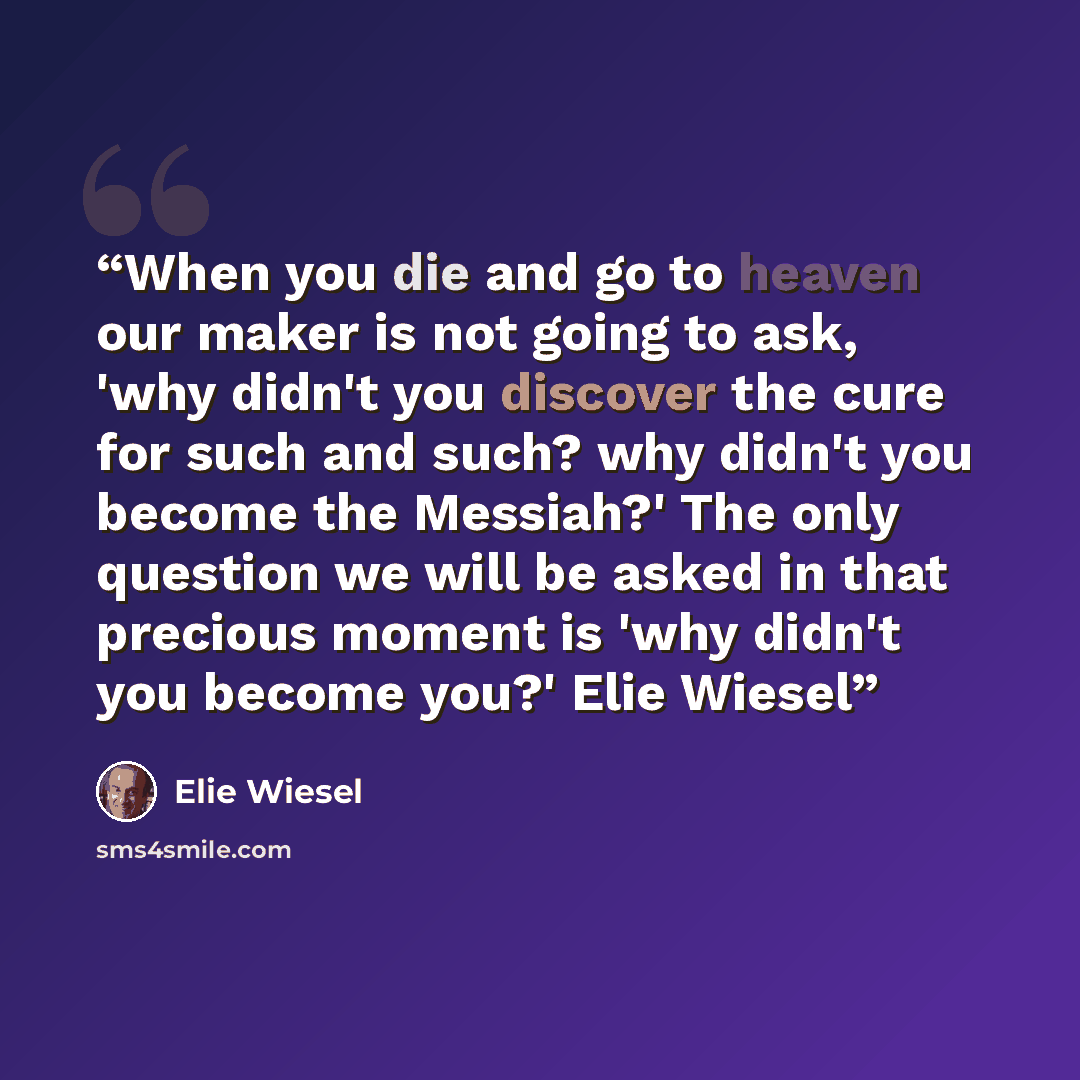 “When you die and go to heaven our maker is not going to ask, 'why didn't you discover the cure for such and such? why didn't you become the Messiah?' The only question we will be asked in that precious moment is 'why didn't you become you?' Elie Wiesel” quote by Elie Wiesel