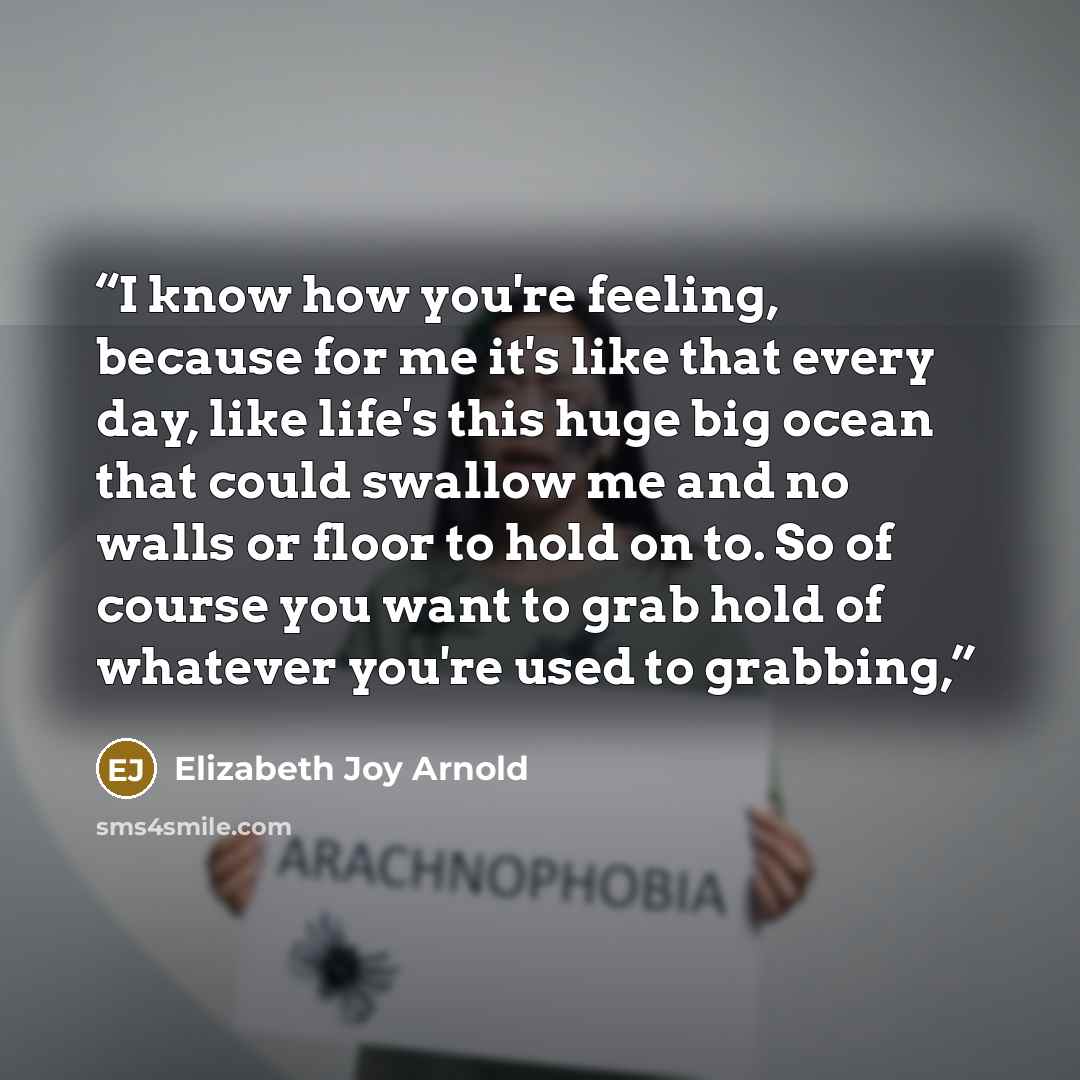 “I know how you're feeling, because for me it's like that every day, like life's this huge big ocean that could swallow me and no walls or floor to hold on to. So of course you want to grab hold of whatever you're used to grabbing,” quote by Elizabeth Joy Arnold
