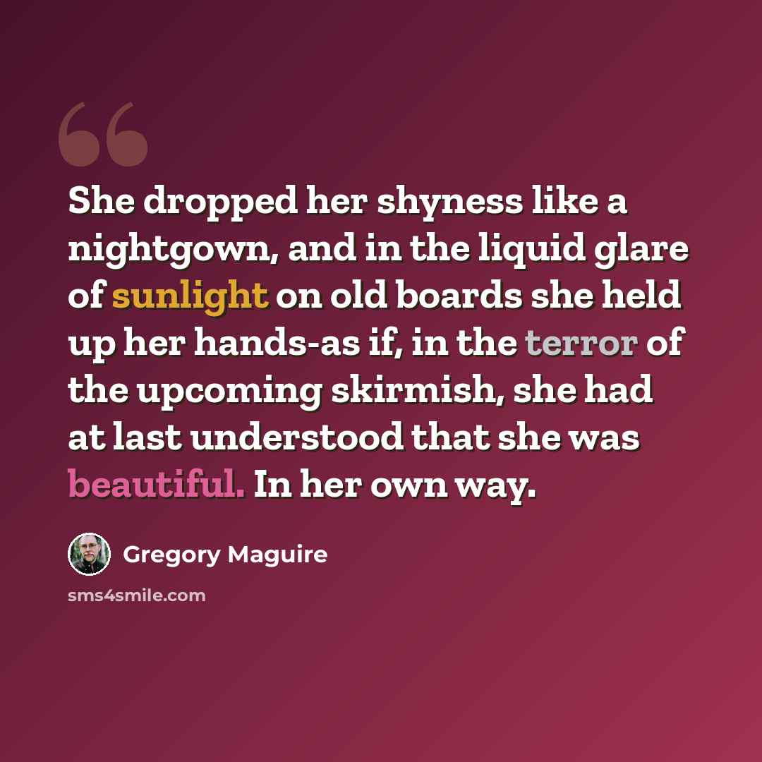 “She dropped her shyness like a nightgown, and in the liquid glare of sunlight on old boards she held up her hands-as if, in the terror of the upcoming skirmish, she had at last understood that she was beautiful. In her own way.” quote by Gregory Maguire
