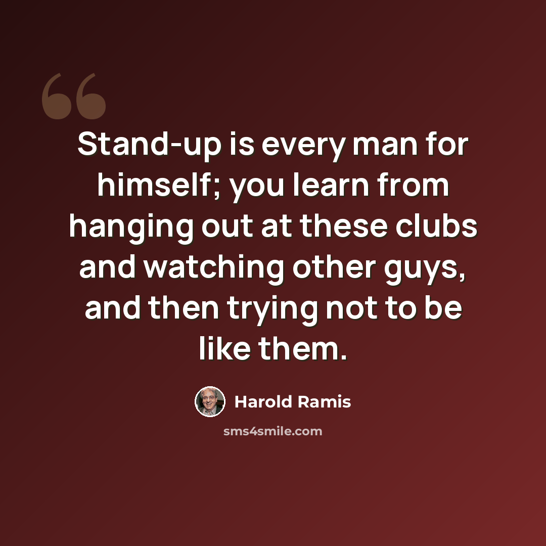 “Stand-up is every man for himself; you learn from hanging out at these clubs and watching other guys, and then trying not to be like them.” quote by Harold Ramis
