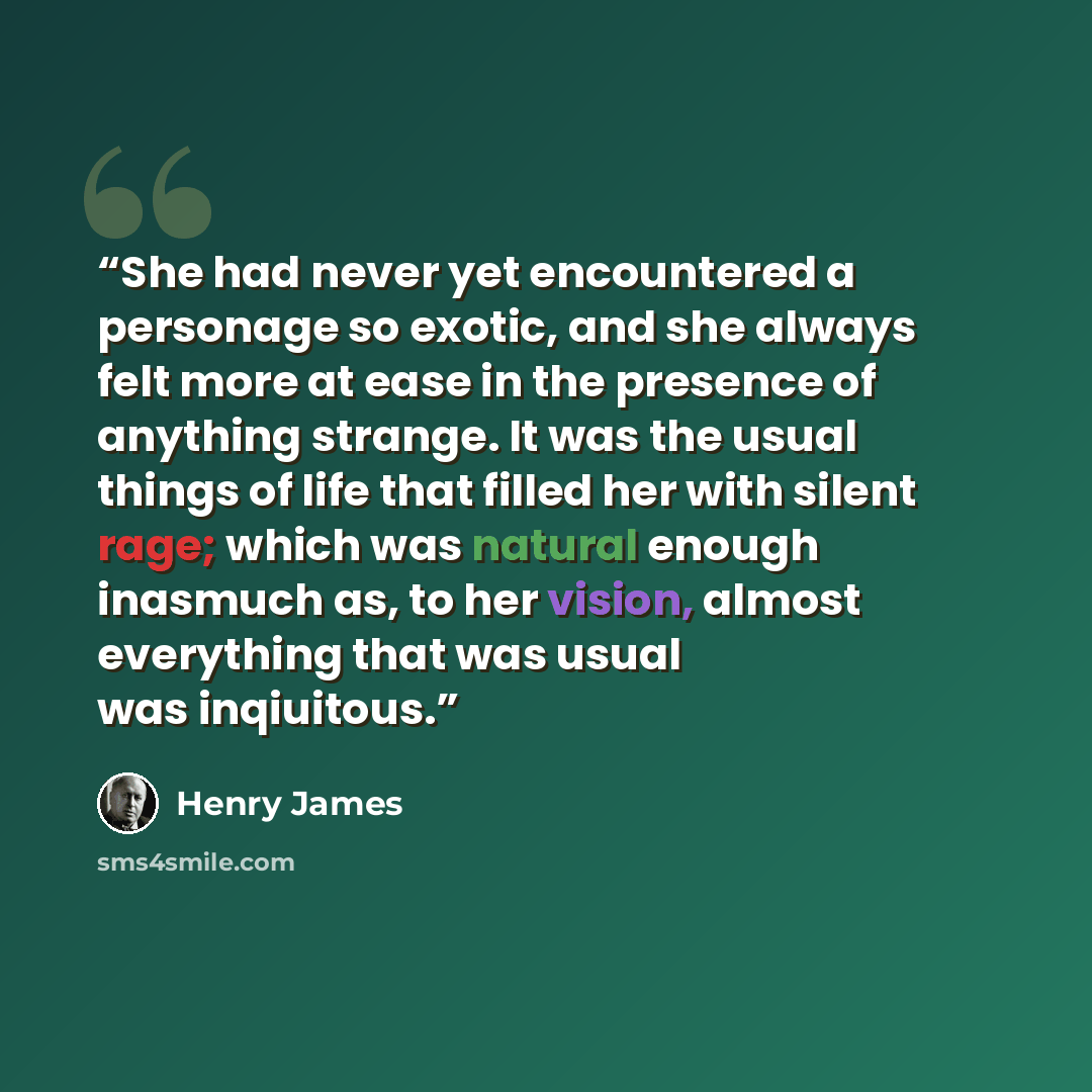 “She had never yet encountered a personage so exotic, and she always felt more at ease in the presence of anything strange. It was the usual things of life that filled her with silent rage; which was natural enough inasmuch as, to her vision, almost everything that was usual was inqiuitous.” quote by Henry James