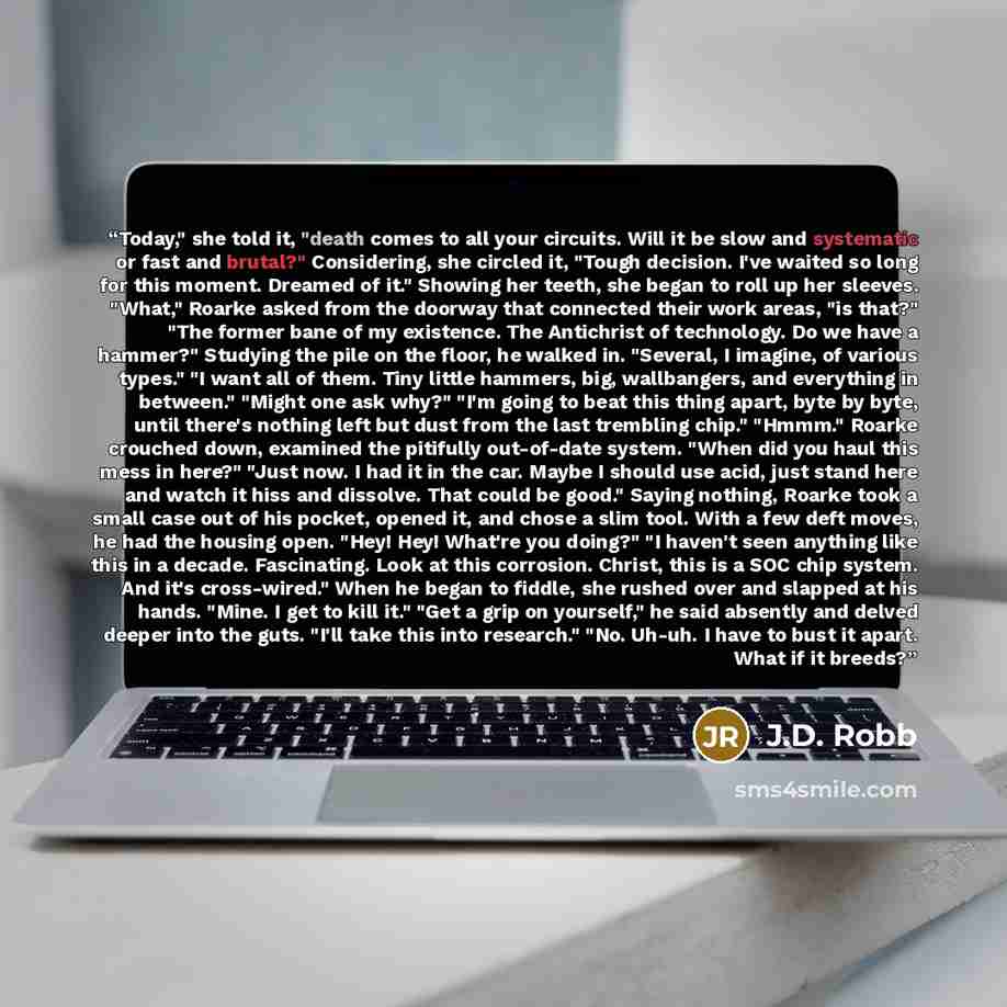 “Today," she told it, "death comes to all your circuits. Will it be slow and systematic or fast and brutal?" Considering, she circled it, "Tough decision. I've waited so long for this moment. Dreamed of it." Showing her teeth, she began to roll up her sleeves. "What," Roarke asked from the doorway…” quote by J.D. Robb