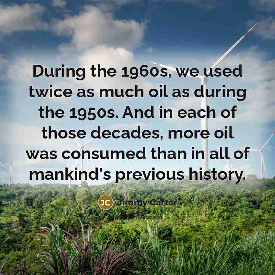 “During the 1960s, we used twice as much oil as during the 1950s. And in each of those decades, more oil was consumed than in all of mankind's previous history.” quote by Jimmy Carter