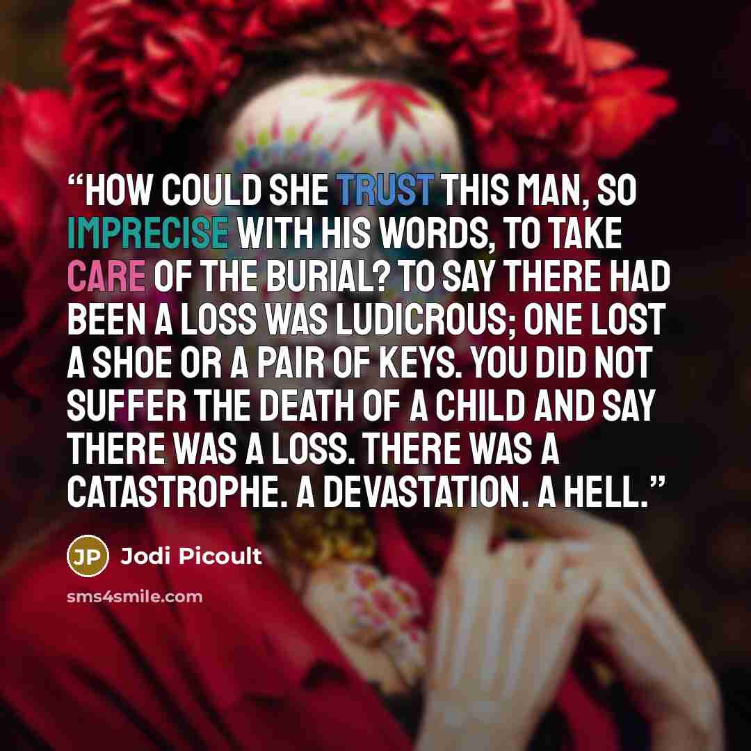 “How could she trust this man, so imprecise with his words, to take care of the burial? To say there had been a loss was ludicrous; one lost a shoe or a pair of keys. You did not suffer the death of a child and say there was a loss. There was a catastrophe. A devastation. A hell.” quote by Jodi Picoult