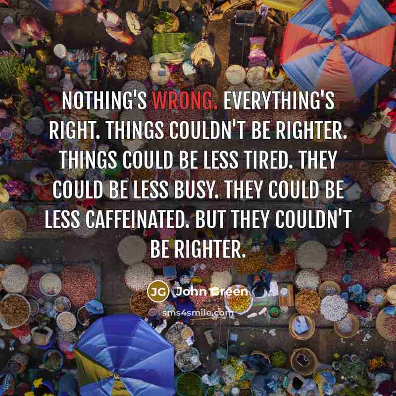 “Nothing's wrong. Everything's right. Things couldn't be righter. Things could be less tired. They could be less busy. They could be less caffeinated. But they couldn't be righter.” quote by John Green