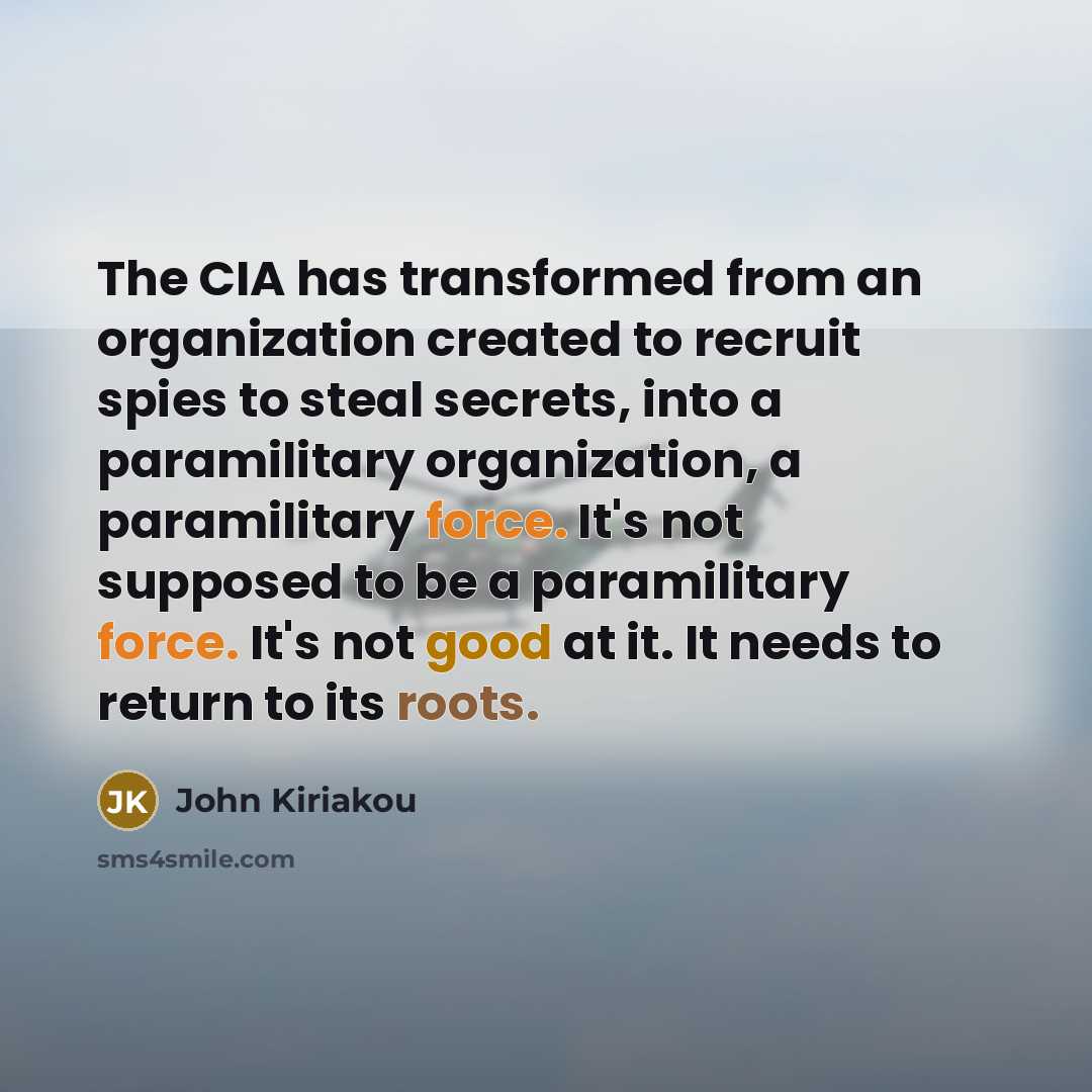 “The CIA has transformed from an organization created to recruit spies to steal secrets, into a paramilitary organization, a paramilitary force. It's not supposed to be a paramilitary force. It's not good at it. It needs to return to its roots.” quote by John Kiriakou
