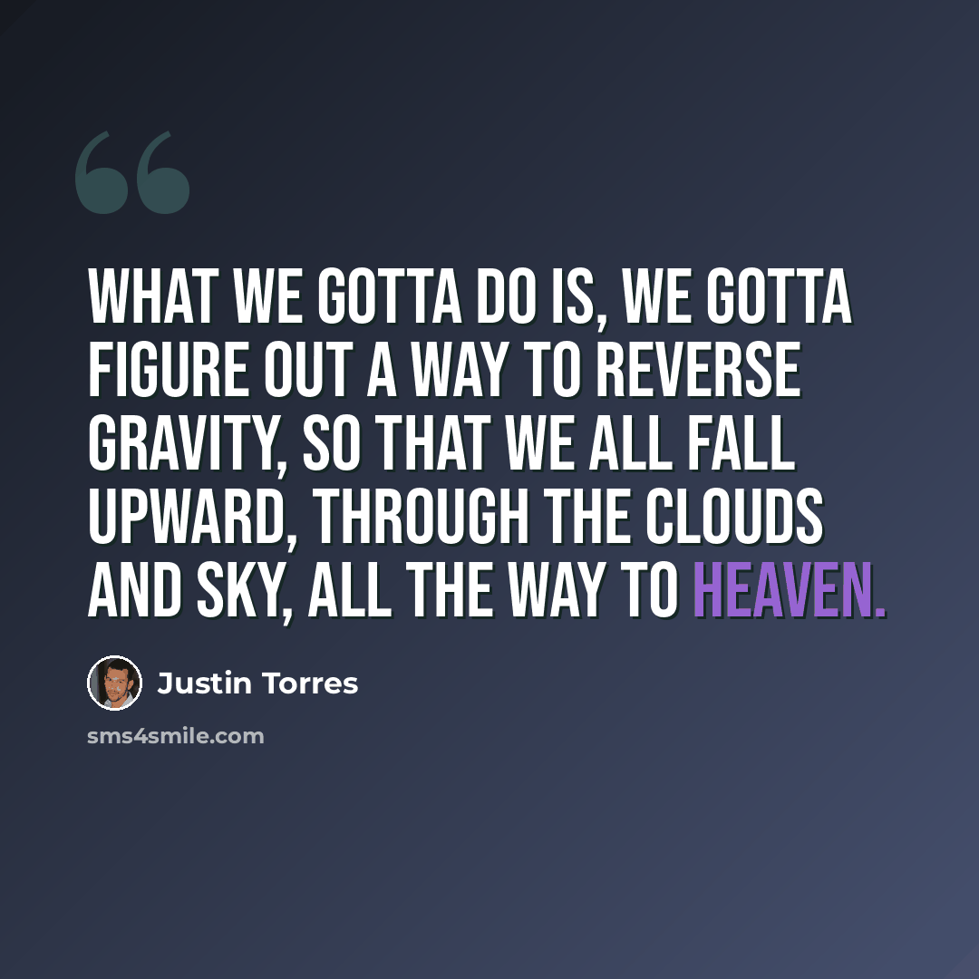 “What we gotta do is, we gotta figure out a way to reverse gravity, so that we all fall upward, through the clouds and sky, all the way to Heaven.” quote by Justin Torres