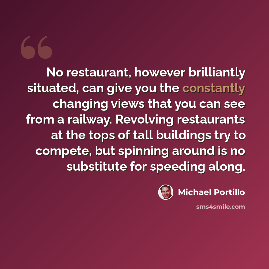 “No restaurant, however brilliantly situated, can give you the constantly changing views that you can see from a railway. Revolving restaurants at the tops of tall buildings try to compete, but spinning around is no substitute for speeding along.” quote by Michael Portillo