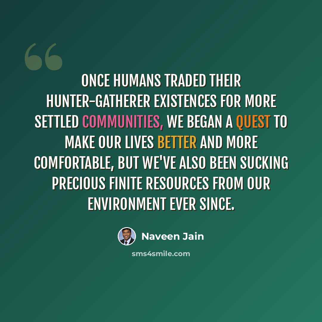 “Once humans traded their hunter-gatherer existences for more settled communities, we began a quest to make our lives better and more comfortable, but we've also been sucking precious finite resources from our environment ever since.” quote by Naveen Jain
