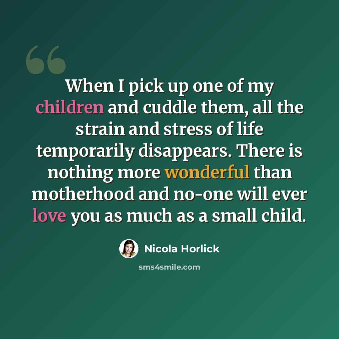 “When I pick up one of my children and cuddle them, all the strain and stress of life temporarily disappears. There is nothing more wonderful than motherhood and no-one will ever love you as much as a small child.” quote by Nicola Horlick