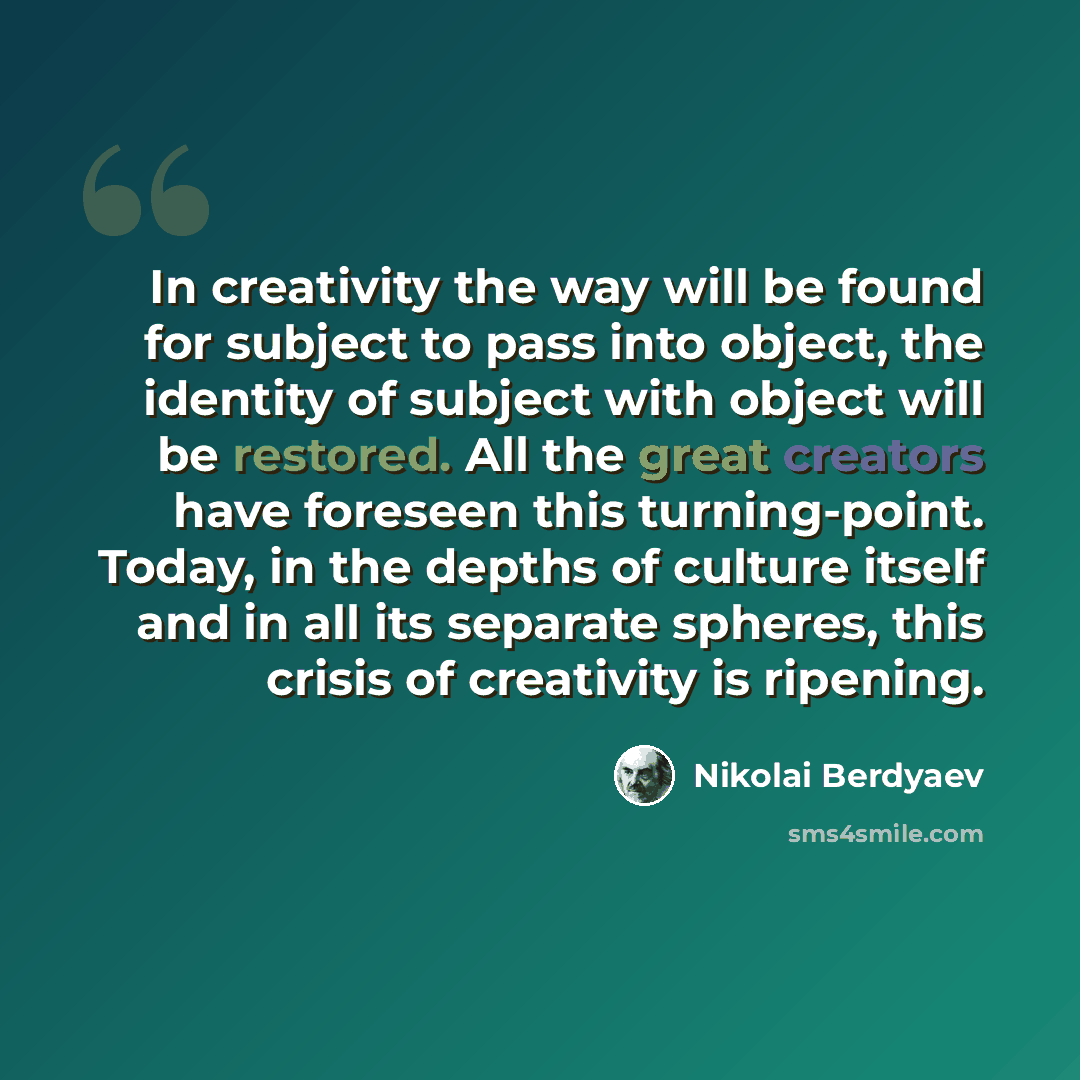 “In creativity the way will be found for subject to pass into object, the identity of subject with object will be restored. All the great creators have foreseen this turning-point. Today, in the depths of culture itself and in all its separate spheres, this crisis of creativity is ripening.” quote by Nikolai Berdyaev