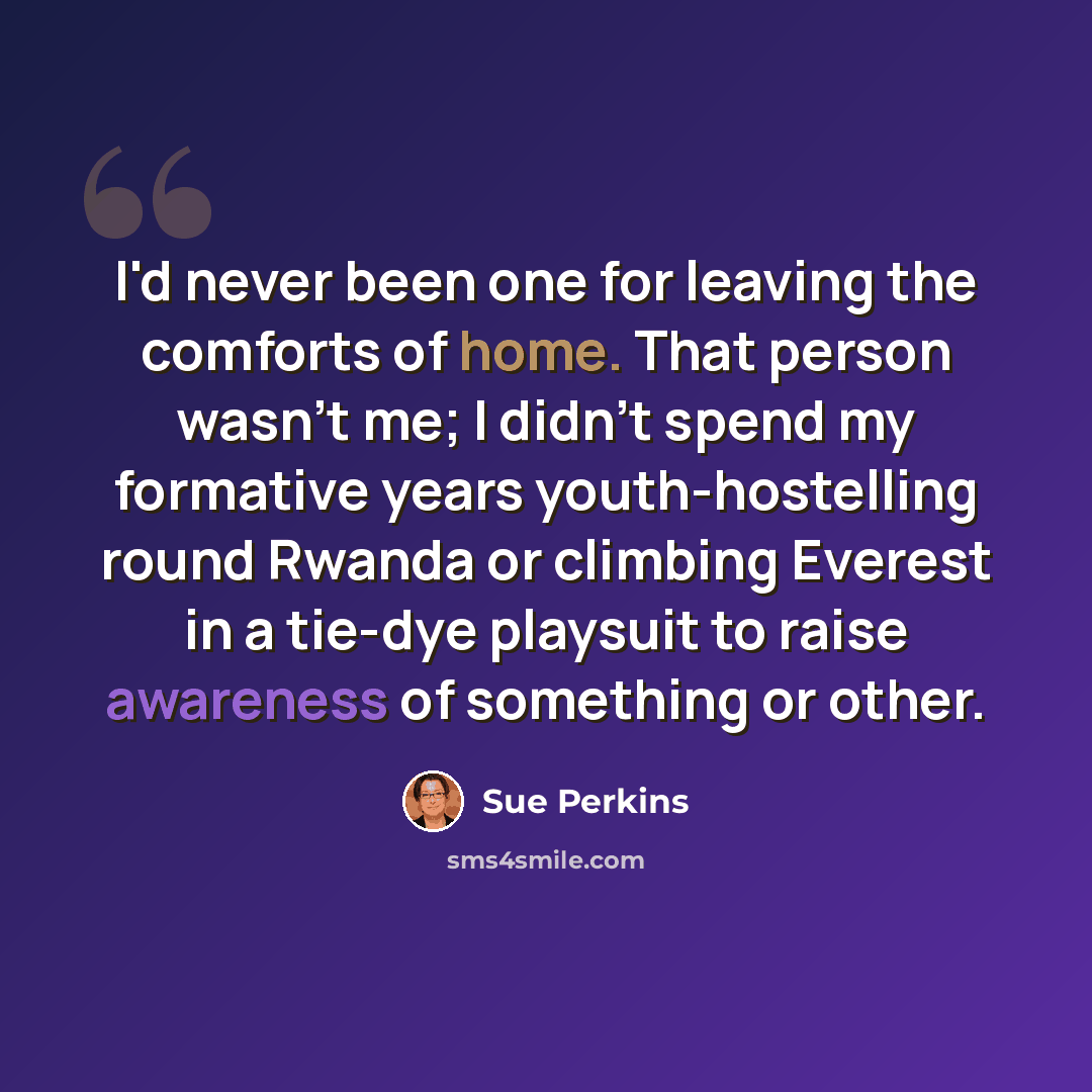 “I'd never been one for leaving the comforts of home. That person wasn't me; I didn't spend my formative years youth-hostelling round Rwanda or climbing Everest in a tie-dye playsuit to raise awareness of something or other.” quote by Sue Perkins