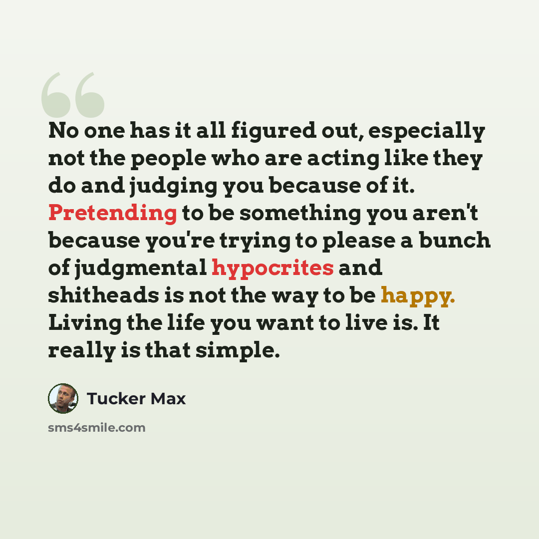 “No one has it all figured out, especially not the people who are acting like they do and judging you because of it. Pretending to be something you aren't because you're trying to please a bunch of judgmental hypocrites and shitheads is not the way to be happy. Living the life you want to live is…” quote by Tucker Max